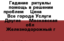 Гадание, ритуалы, помощь в решении проблем. › Цена ­ 1 000 - Все города Услуги » Другие   . Московская обл.,Железнодорожный г.